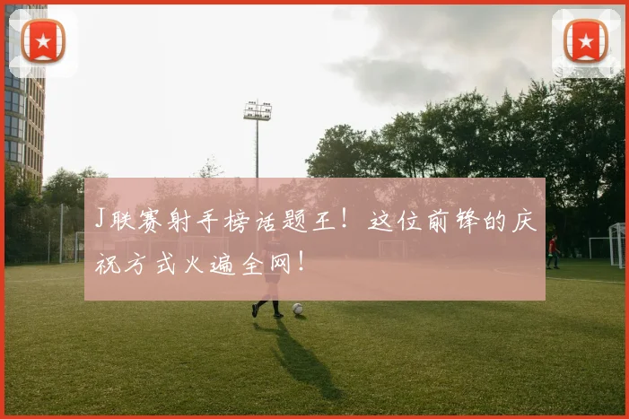 J联赛射手榜话题王！这位前锋的庆祝方式火遍全网！