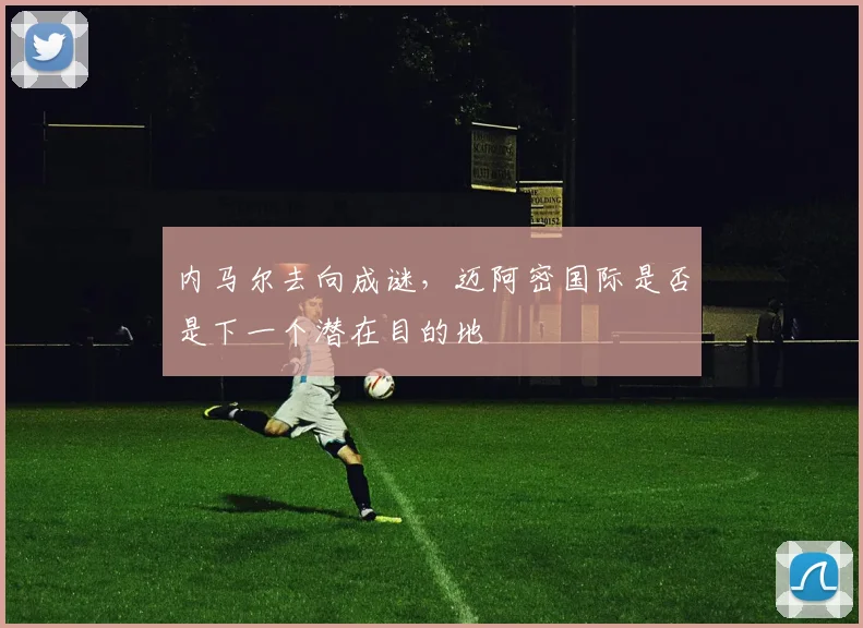 内马尔去向成谜，迈阿密国际是否是下一个潜在目的地