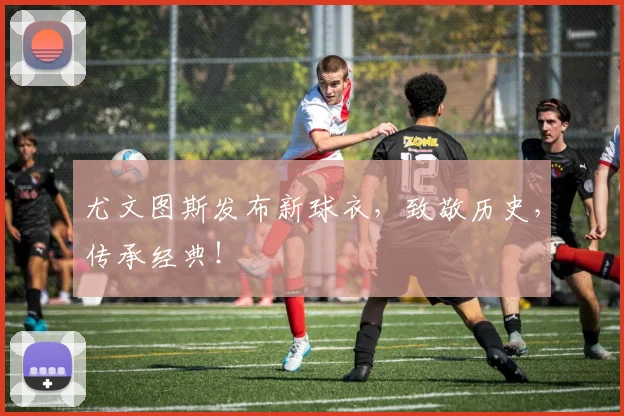 尤文图斯发布新球衣，致敬历史，传承经典！