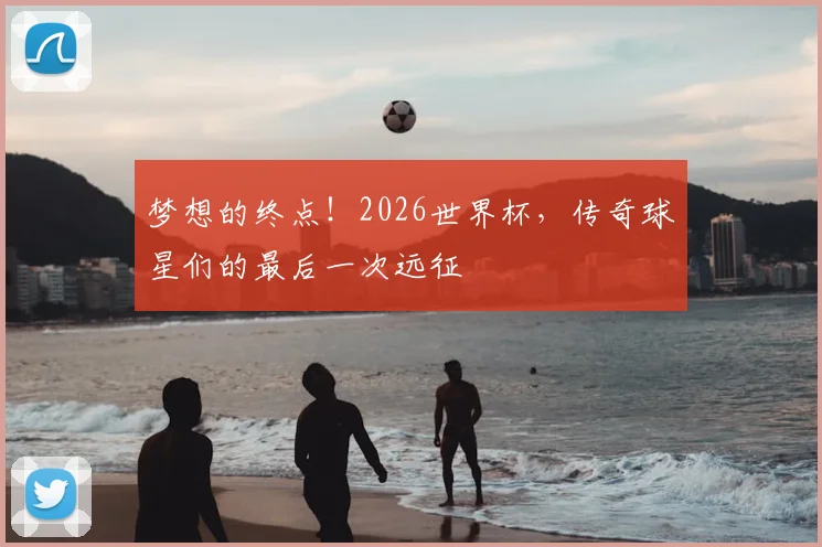 梦想的终点！2026世界杯，传奇球星们的最后一次远征