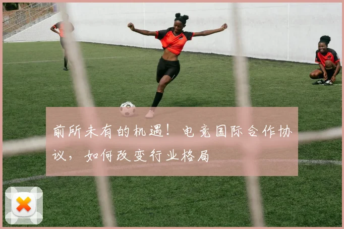 前所未有的机遇！电竞国际合作协议，如何改变行业格局